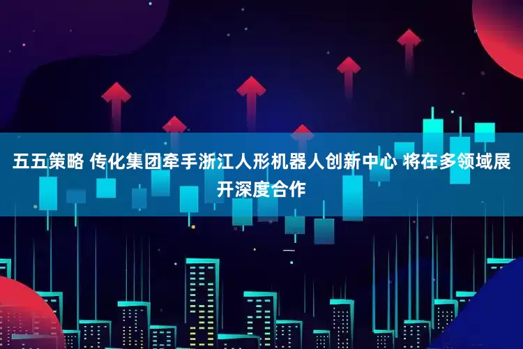 五五策略 传化集团牵手浙江人形机器人创新中心 将在多领域展开深度合作
