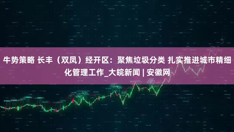 牛势策略 长丰（双凤）经开区：聚焦垃圾分类 扎实推进城市精细化管理工作_大皖新闻 | 安徽网