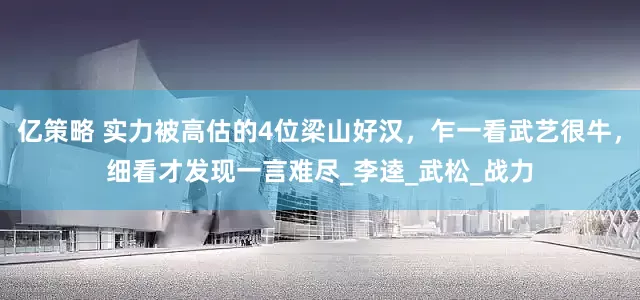 亿策略 实力被高估的4位梁山好汉，乍一看武艺很牛，细看才发现一言难尽_李逵_武松_战力