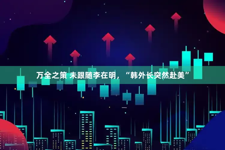 万全之策 未跟随李在明，“韩外长突然赴美”