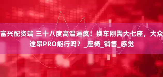富兴配资端 三十八度高温逼疯！换车刚需大七座，大众途昂PRO能行吗？_座椅_销售_感觉