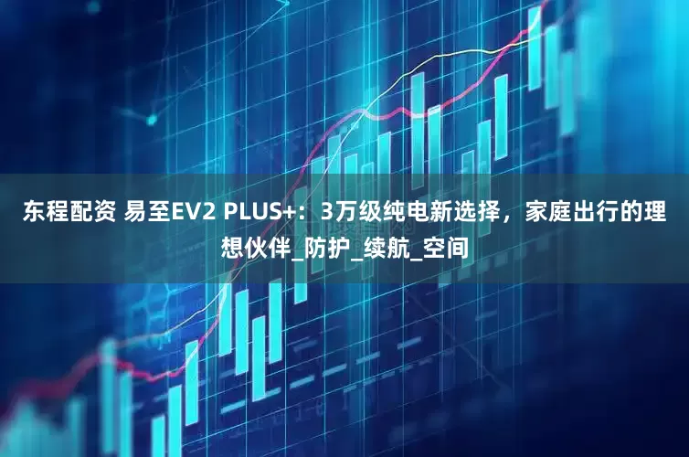 东程配资 易至EV2 PLUS+：3万级纯电新选择，家庭出行的理想伙伴_防护_续航_空间