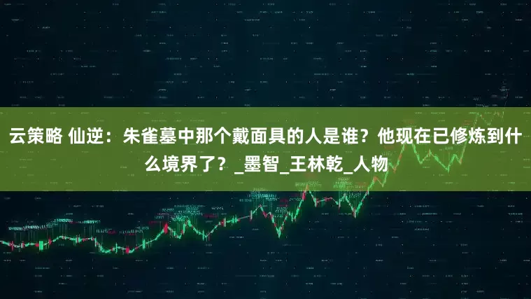 云策略 仙逆：朱雀墓中那个戴面具的人是谁？他现在已修炼到什么境界了？_墨智_王林乾_人物