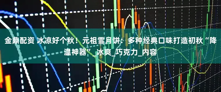 金鼎配资 冰凉好个秋！元祖雪月饼：多种经典口味打造初秋“降温神器”_冰爽_巧克力_内容