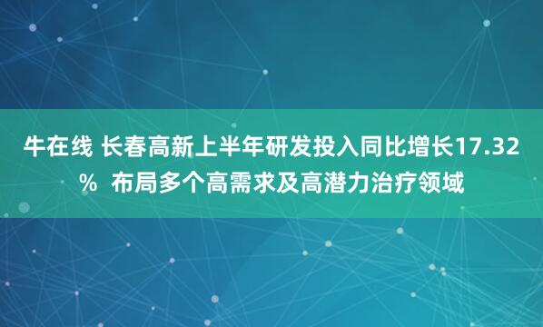 牛在线 长春高新上半年研发投入同比增长17.32%  布局多个高需求及高潜力治疗领域