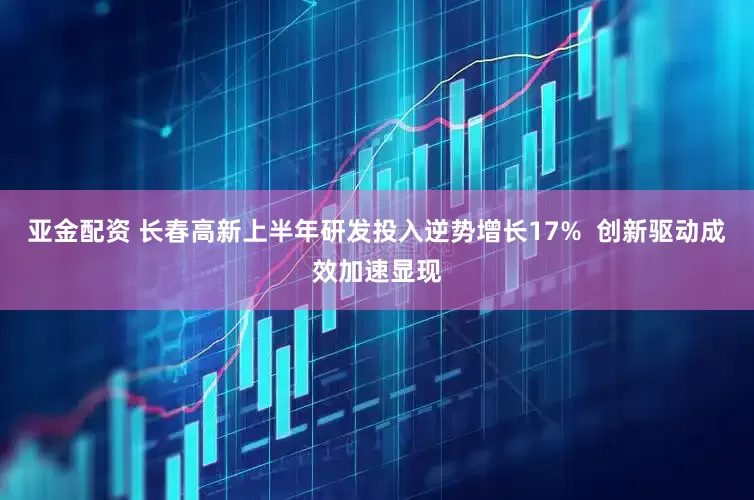 亚金配资 长春高新上半年研发投入逆势增长17%  创新驱动成效加速显现