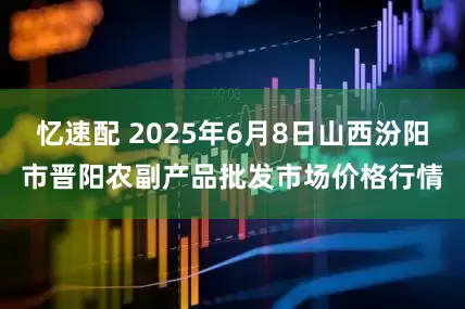 忆速配 2025年6月8日山西汾阳市晋阳农副产品批发市场价格行情