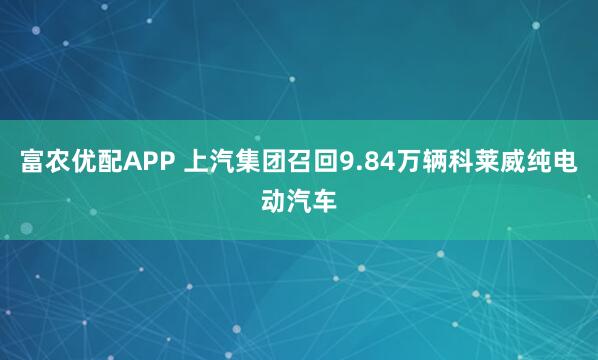 富农优配APP 上汽集团召回9.84万辆科莱威纯电动汽车
