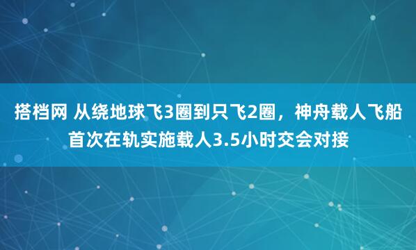 搭档网 从绕地球飞3圈到只飞2圈，神舟载人飞船首次在轨实施载人3.5小时交会对接