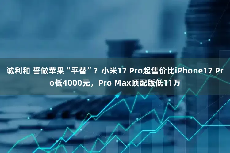 诚利和 誓做苹果“平替”？小米17 Pro起售价比iPhone17 Pro低4000元，Pro Max顶配版低11万