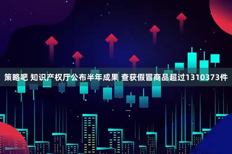 策略吧 知识产权厅公布半年成果 查获假冒商品超过1310373件